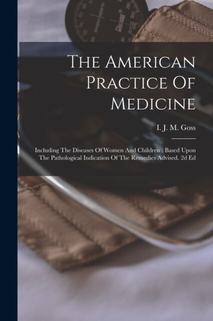 The American Practice Of Medicine: Including The Diseases Of Women And Children: Based Upon The Pathological Indication Of The Remedies Advised. 2d Ed (Paperback)