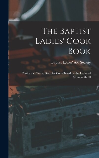 The Baptist Ladies Cook Book: Choice and Tested Recipies Contributed by the Ladies of Monmouth, Ill (Hardcover)