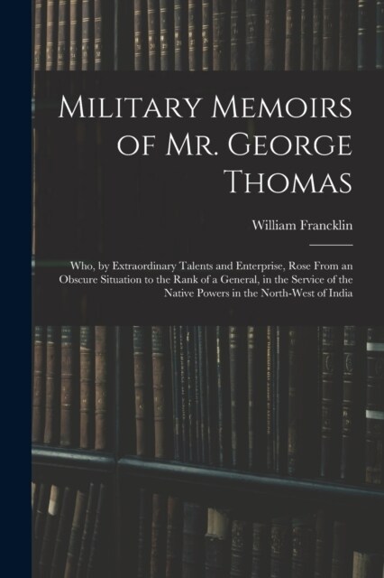 Military Memoirs of Mr. George Thomas; Who, by Extraordinary Talents and Enterprise, Rose From an Obscure Situation to the Rank of a General, in the S (Paperback)