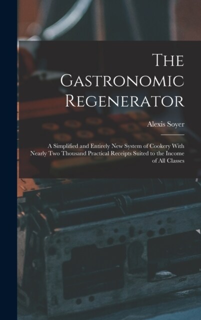 The Gastronomic Regenerator: A Simplified and Entirely New System of Cookery With Nearly Two Thousand Practical Receipts Suited to the Income of Al (Hardcover)