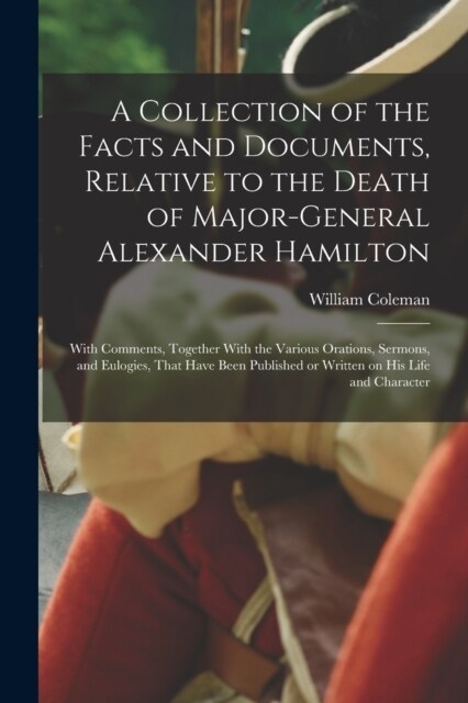 A Collection of the Facts and Documents, Relative to the Death of Major-General Alexander Hamilton: With Comments, Together With the Various Orations, (Paperback)