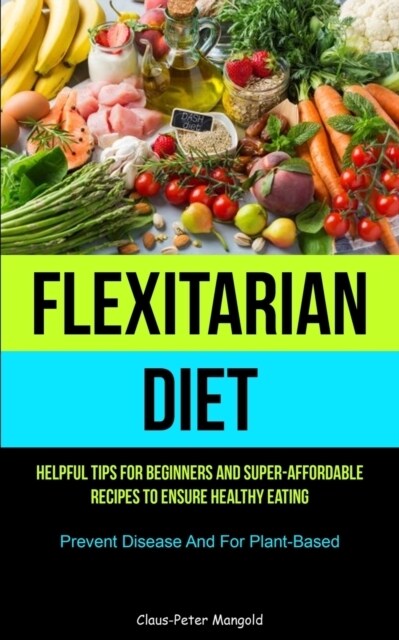 Flexitarian Diet: Helpful Tips For Beginners And Super-Affordable Recipes To Ensure Healthy Eating (Prevent Disease And For Plant-based) (Paperback)