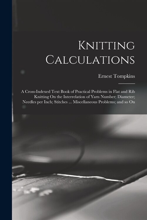 Knitting Calculations; a Cross-indexed Text Book of Practical Problems in Flat and rib Knitting On the Interrelation of Yarn Number; Diameter; Needles (Paperback)