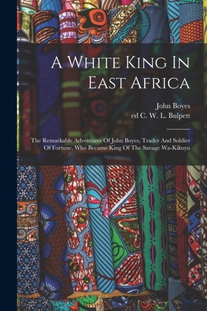 A White King In East Africa; The Remarkable Adventures Of John Boyes, Trader And Soldier Of Fortune, Who Became King Of The Savage Wa-kikuyu (Paperback)