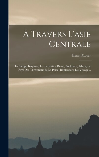 ?Travers Lasie Centrale: La Steppe Kirghize, Le Turkestan Russe, Boukhara, Khiva, Le Pays Des Turcomans Et La Perse, Impressions De Voyage... (Hardcover)