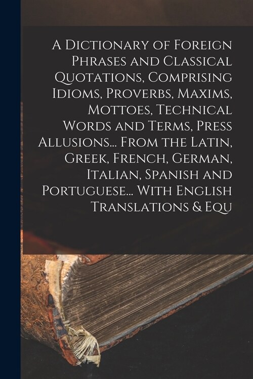 A Dictionary of Foreign Phrases and Classical Quotations, Comprising Idioms, Proverbs, Maxims, Mottoes, Technical Words and Terms, Press Allusions... (Paperback)