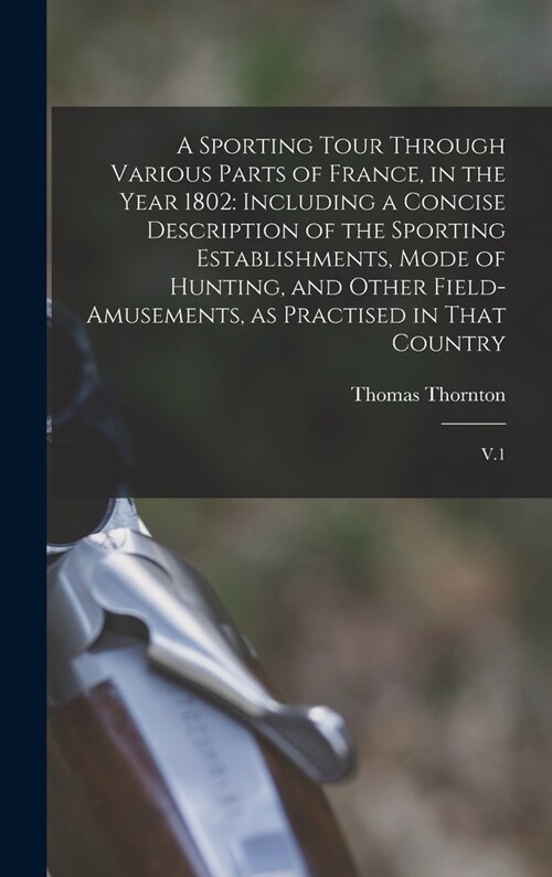 A Sporting Tour Through Various Parts of France, in the Year 1802: Including a Concise Description of the Sporting Establishments, Mode of Hunting, an (Hardcover)