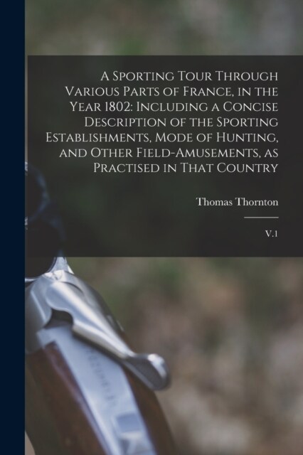 A Sporting Tour Through Various Parts of France, in the Year 1802: Including a Concise Description of the Sporting Establishments, Mode of Hunting, an (Paperback)