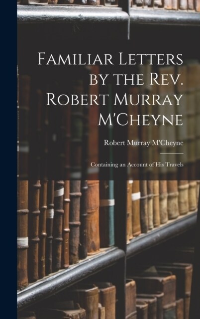 Familiar Letters by the Rev. Robert Murray MCheyne: Containing an Account of His Travels (Hardcover)