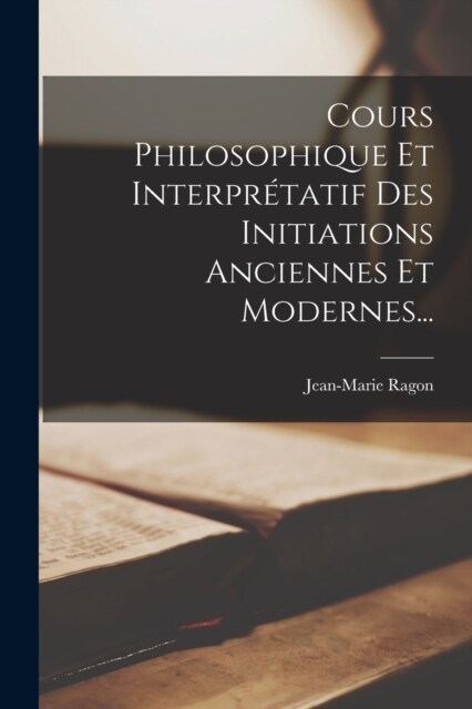 Cours Philosophique Et Interpr?atif Des Initiations Anciennes Et Modernes... (Paperback)