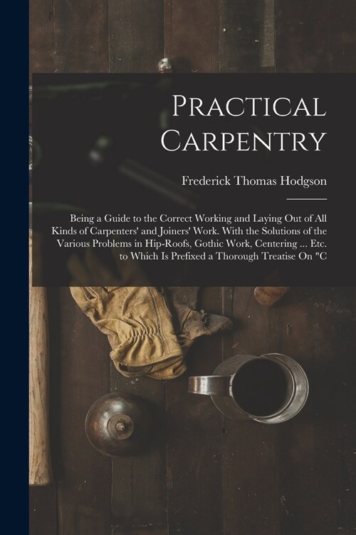 Practical Carpentry: Being a Guide to the Correct Working and Laying Out of All Kinds of Carpenters and Joiners Work. With the Solutions (Paperback)