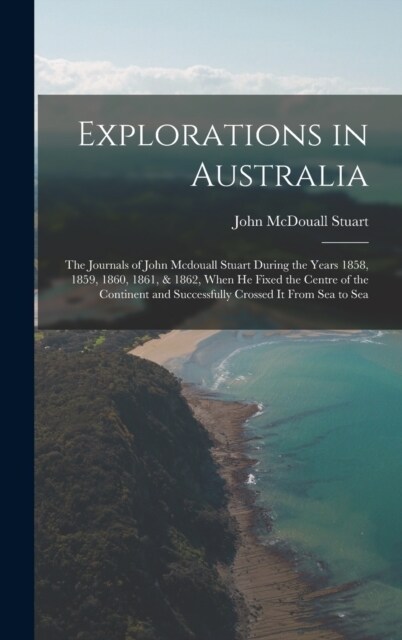 Explorations in Australia: The Journals of John Mcdouall Stuart During the Years 1858, 1859, 1860, 1861, & 1862, When He Fixed the Centre of the (Hardcover)