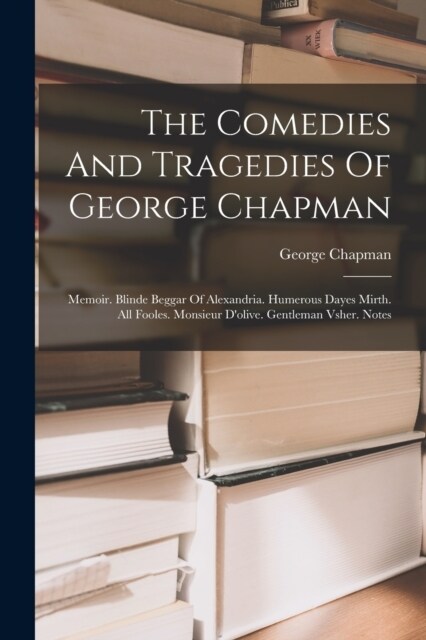 The Comedies And Tragedies Of George Chapman: Memoir. Blinde Beggar Of Alexandria. Humerous Dayes Mirth. All Fooles. Monsieur Dolive. Gentleman Vsher (Paperback)