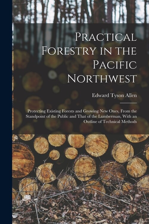 Practical Forestry in the Pacific Northwest; Protecting Existing Forests and Growing new Ones, From the Standpoint of the Public and That of the Lumbe (Paperback)