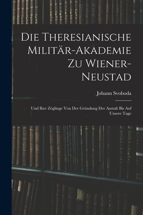 Die Theresianische Milit?-Akademie Zu Wiener-Neustad: Und Ihre Z?linge Von Der Gr?dung Der Anstalt Bis Auf Unsere Tage (Paperback)