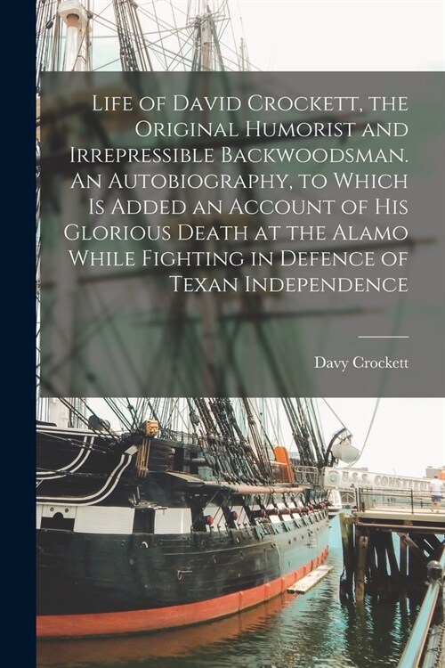 Life of David Crockett, the Original Humorist and Irrepressible Backwoodsman. An Autobiography, to Which is Added an Account of his Glorious Death at (Paperback)