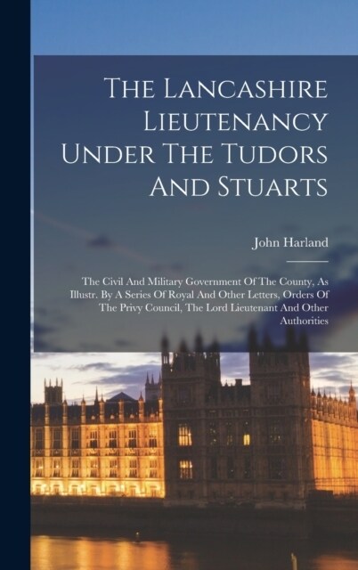 The Lancashire Lieutenancy Under The Tudors And Stuarts: The Civil And Military Government Of The County, As Illustr. By A Series Of Royal And Other L (Hardcover)