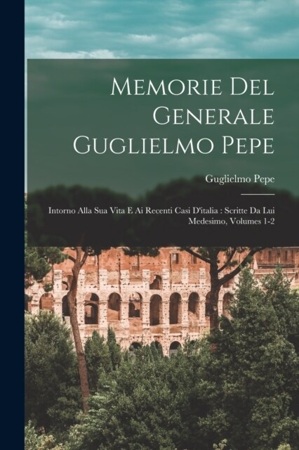 Memorie Del Generale Guglielmo Pepe: Intorno Alla Sua Vita E Ai Recenti Casi Ditalia: Scritte Da Lui Medesimo, Volumes 1-2 (Paperback)