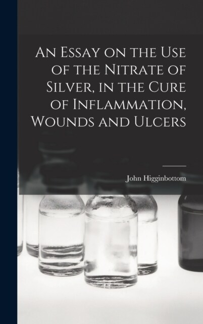 An Essay on the Use of the Nitrate of Silver, in the Cure of Inflammation, Wounds and Ulcers (Hardcover)