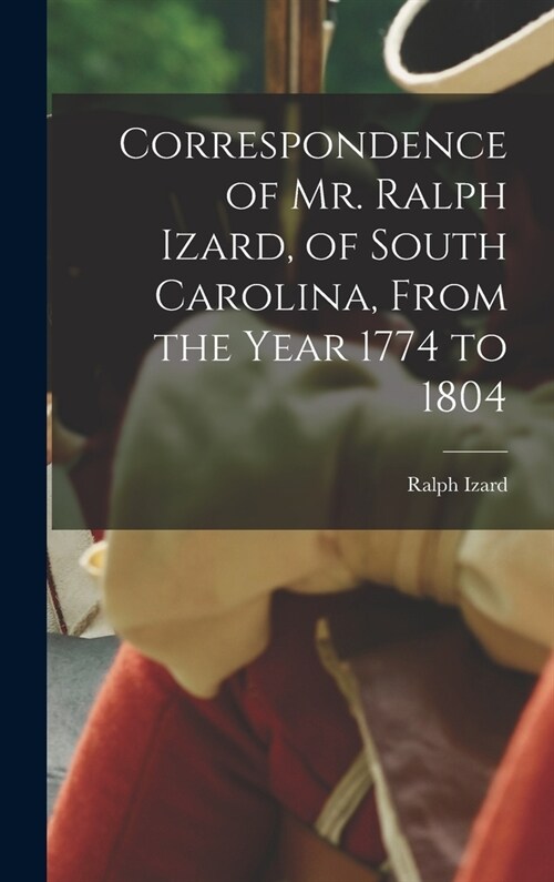 Correspondence of Mr. Ralph Izard, of South Carolina, From the Year 1774 to 1804 (Hardcover)