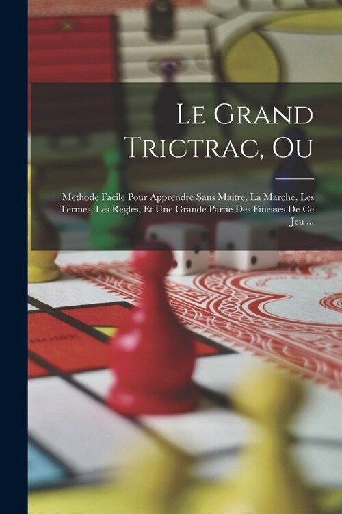 Le Grand Trictrac, Ou: Methode Facile Pour Apprendre Sans Maitre, La Marche, Les Termes, Les Regles, Et Une Grande Partie Des Finesses De Ce (Paperback)