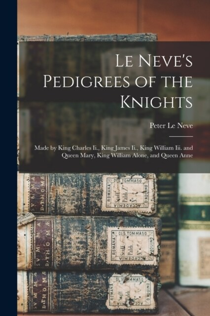 Le Neves Pedigrees of the Knights: Made by King Charles Ii., King James Ii., King William Iii. and Queen Mary, King William Alone, and Queen Anne (Paperback)