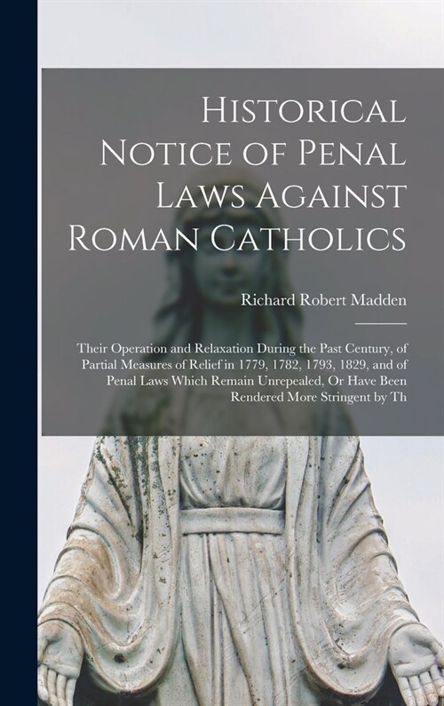 Historical Notice of Penal Laws Against Roman Catholics: Their Operation and Relaxation During the Past Century, of Partial Measures of Relief in 1779 (Hardcover)