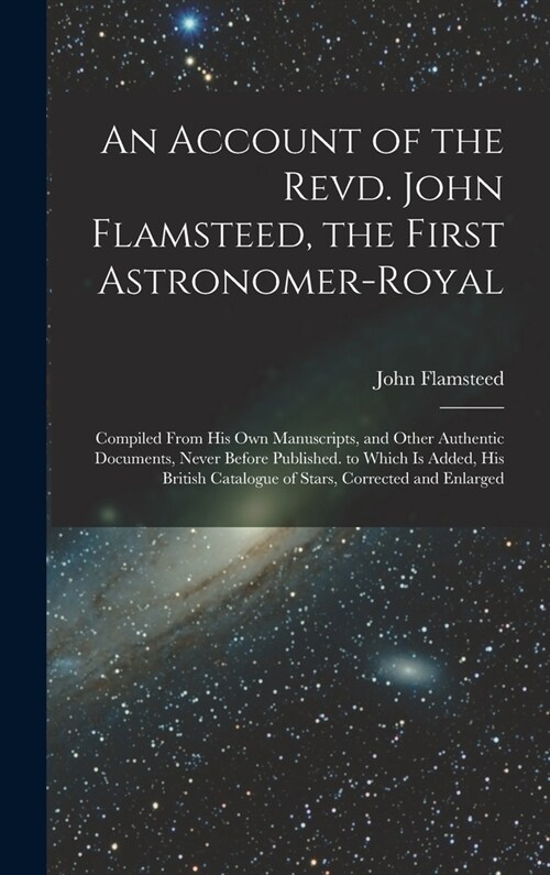 An Account of the Revd. John Flamsteed, the First Astronomer-Royal: Compiled From His Own Manuscripts, and Other Authentic Documents, Never Before Pub (Hardcover)