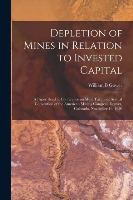 Depletion of Mines in Relation to Invested Capital; a Paper Read at Conference on Mine Taxation, Annual Convention of the American Mining Congress, De (Paperback)