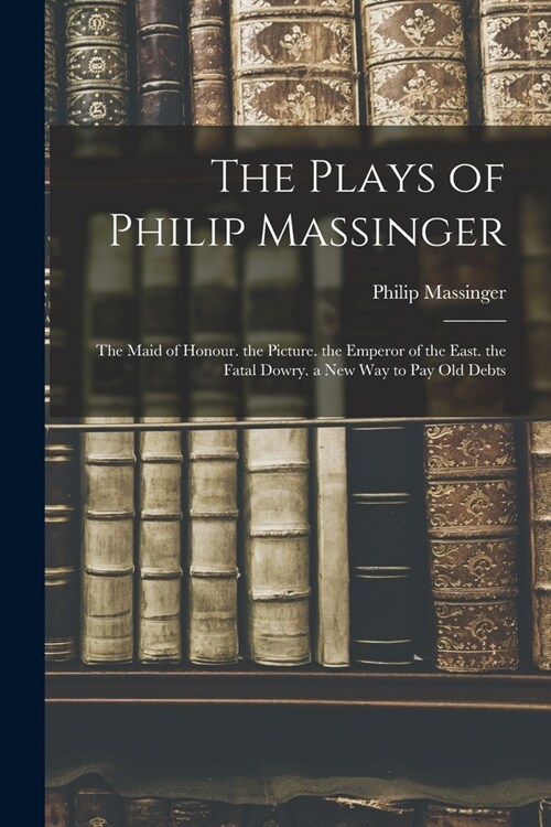 The Plays of Philip Massinger: The Maid of Honour. the Picture. the Emperor of the East. the Fatal Dowry. a New Way to Pay Old Debts (Paperback)