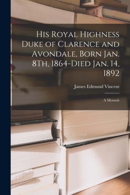 His Royal Highness Duke of Clarence and Avondale, Born Jan. 8Th, 1864-Died Jan. 14, 1892: A Memoir (Paperback)