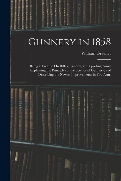 Gunnery in 1858: Being a Treatise On Rifles, Cannon, and Sporting Arms; Explaining the Principles of the Science of Gunnery, and Descri (Paperback)