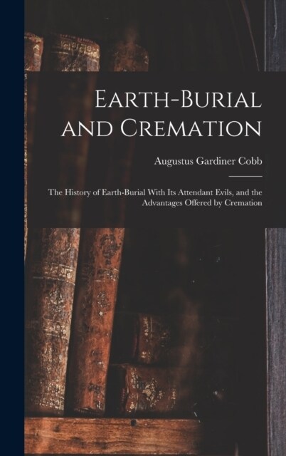 Earth-burial and Cremation; the History of Earth-burial With its Attendant Evils, and the Advantages Offered by Cremation (Hardcover)