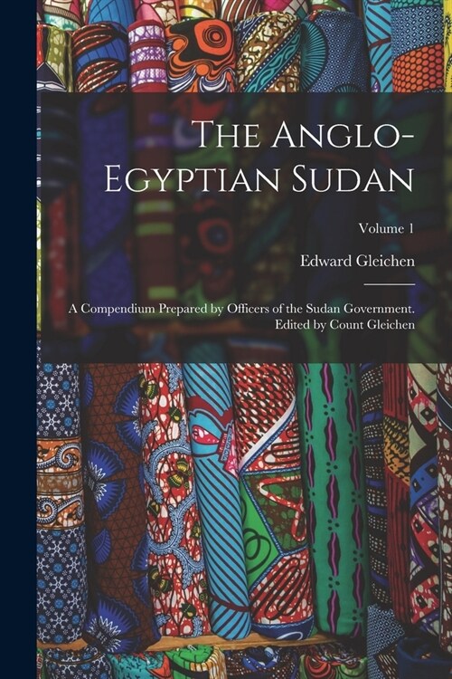 The Anglo-Egyptian Sudan: A Compendium Prepared by Officers of the Sudan Government. Edited by Count Gleichen; Volume 1 (Paperback)