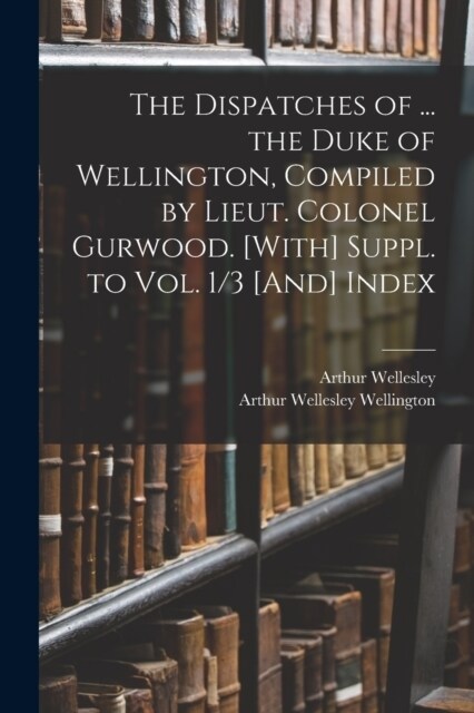 The Dispatches of ... the Duke of Wellington, Compiled by Lieut. Colonel Gurwood. [With] Suppl. to Vol. 1/3 [And] Index (Paperback)