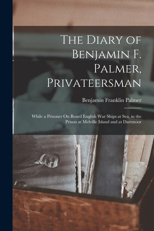 The Diary of Benjamin F. Palmer, Privateersman: While a Prisoner On Board English War Ships at Sea, in the Prison at Melville Island and at Dartmoor (Paperback)