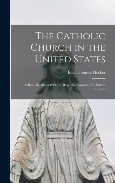 The Catholic Church in the United States: Its Rise, Relations With the Republic, Growth, and Future Prospects (Hardcover)