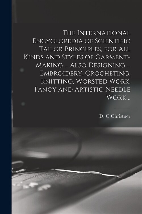 The International Encyclopedia of Scientific Tailor Principles, for all Kinds and Styles of Garment-making ... Also Designing ... Embroidery, Crocheti (Paperback)