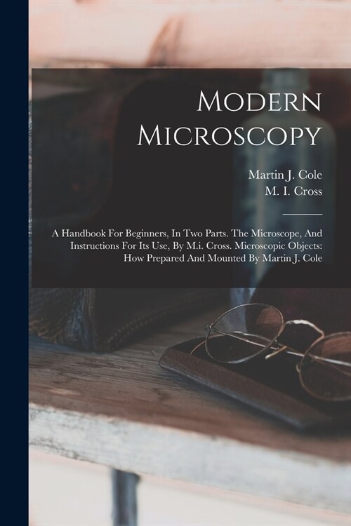 Modern Microscopy: A Handbook For Beginners, In Two Parts. The Microscope, And Instructions For Its Use, By M.i. Cross. Microscopic Objec (Paperback)