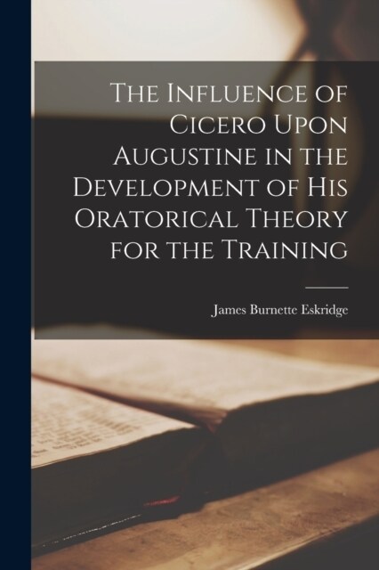 The Influence of Cicero Upon Augustine in the Development of his Oratorical Theory for the Training (Paperback)