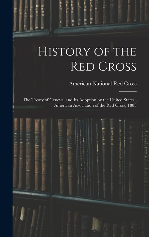 History of the Red Cross: The Treaty of Geneva, and Its Adoption by the United States; American Association of the Red Cross, 1883 (Hardcover)