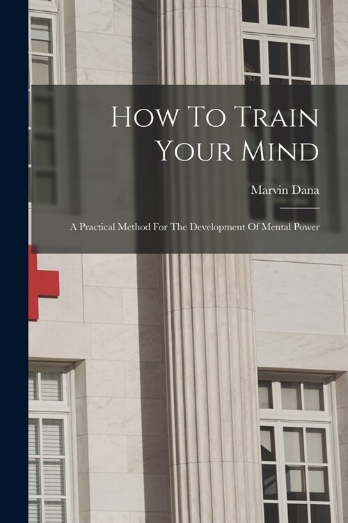 How To Train Your Mind: A Practical Method For The Development Of Mental Power (Paperback)