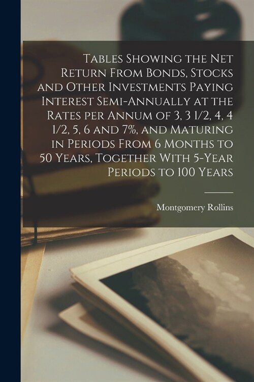 Tables Showing the net Return From Bonds, Stocks and Other Investments Paying Interest Semi-annually at the Rates per Annum of 3, 3 1/2, 4, 4 1/2, 5, (Paperback)