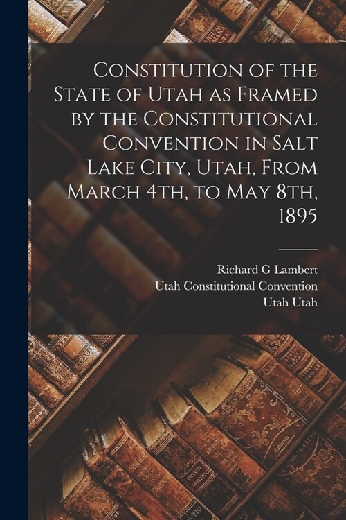 Constitution of the State of Utah as Framed by the Constitutional Convention in Salt Lake City, Utah, From March 4th, to May 8th, 1895 (Paperback)