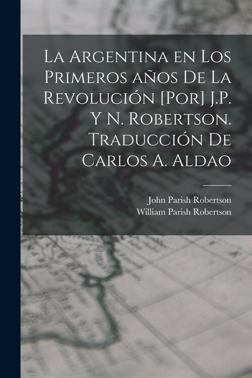 La Argentina en los primeros a?s de la revoluci? [por] J.P. y N. Robertson. Traducci? de Carlos A. Aldao (Paperback)