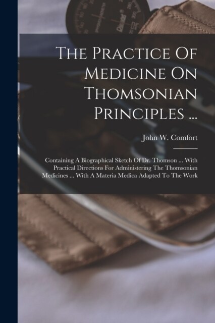 The Practice Of Medicine On Thomsonian Principles ...: Containing A Biographical Sketch Of Dr. Thomson ... With Practical Directions For Administering (Paperback)