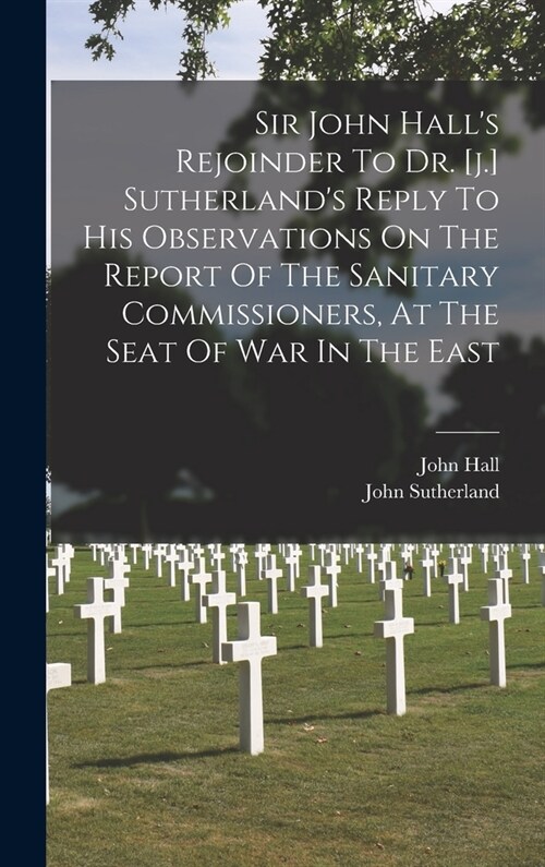 Sir John Halls Rejoinder To Dr. [j.] Sutherlands Reply To His Observations On The Report Of The Sanitary Commissioners, At The Seat Of War In The Ea (Hardcover)
