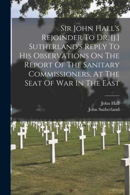 Sir John Halls Rejoinder To Dr. [j.] Sutherlands Reply To His Observations On The Report Of The Sanitary Commissioners, At The Seat Of War In The Ea (Paperback)