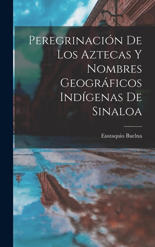 Peregrinaci? De Los Aztecas Y Nombres Geogr?icos Ind?enas De Sinaloa (Hardcover)