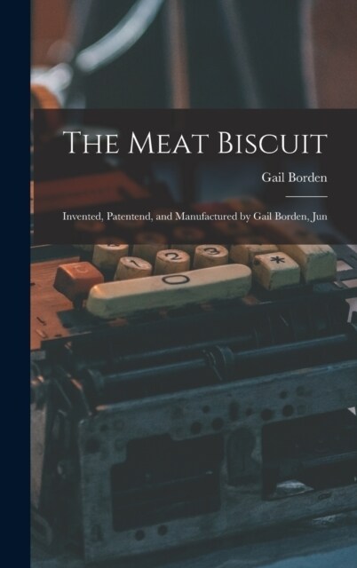 The Meat Biscuit; Invented, Patentend, and Manufactured by Gail Borden, Jun (Hardcover)